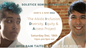 Sam Taitel, a Black woman with a turquoise mohawk, wearing a white gi, and Ceasar San Miguel, a Hispanic man with short dark brown hair. The text reads Solstice Seminar Presents. Here's a new idea: The Aikido Diversity, Equity, and Access Project. Saturday, December 18th. 12 pm PST/3 pm EST. 